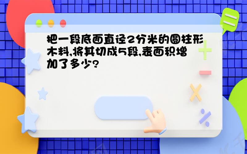 把一段底面直径2分米的圆柱形木料,将其切成5段,表面积增加了多少?