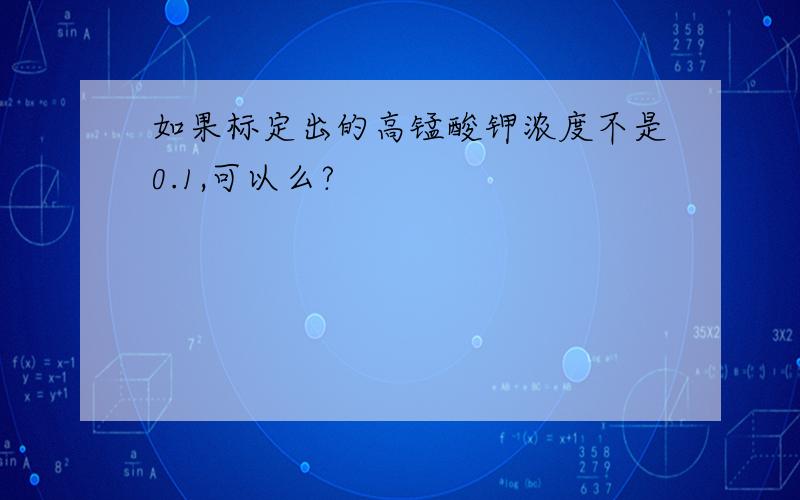 如果标定出的高锰酸钾浓度不是0.1,可以么?