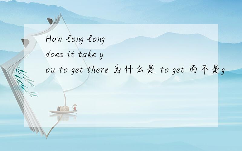 How long long does it take you to get there 为什么是 to get 而不是g