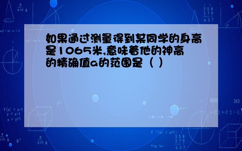 如果通过测量得到某同学的身高是1065米,意味着他的神高的精确值a的范围是（ ）