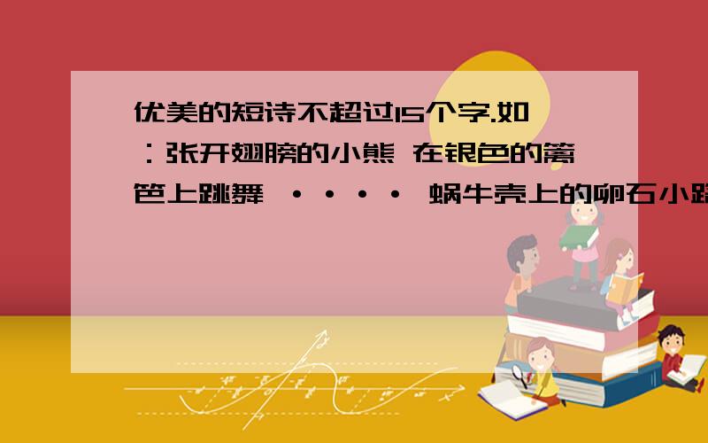 优美的短诗不超过15个字.如：张开翅膀的小熊 在银色的篱笆上跳舞 ···· 蜗牛壳上的卵石小路 风,吹散了路边蒲公英,带