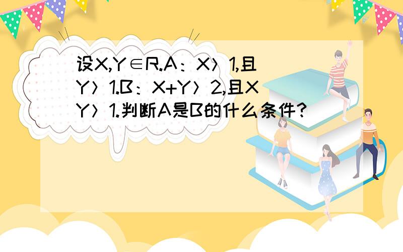 设X,Y∈R.A：X＞1,且Y＞1.B：X+Y＞2,且XY＞1.判断A是B的什么条件?