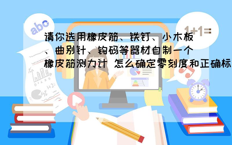 请你选用橡皮筋、铁钉、小木板、曲别针、钩码等器材自制一个橡皮筋测力计 怎么确定零刻度和正确标度其他刻