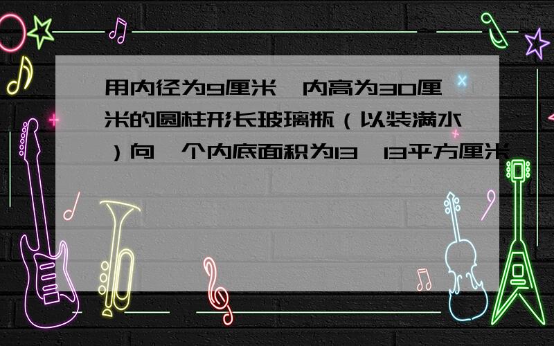 用内径为9厘米、内高为30厘米的圆柱形长玻璃瓶（以装满水）向一个内底面积为13*13平方厘米、