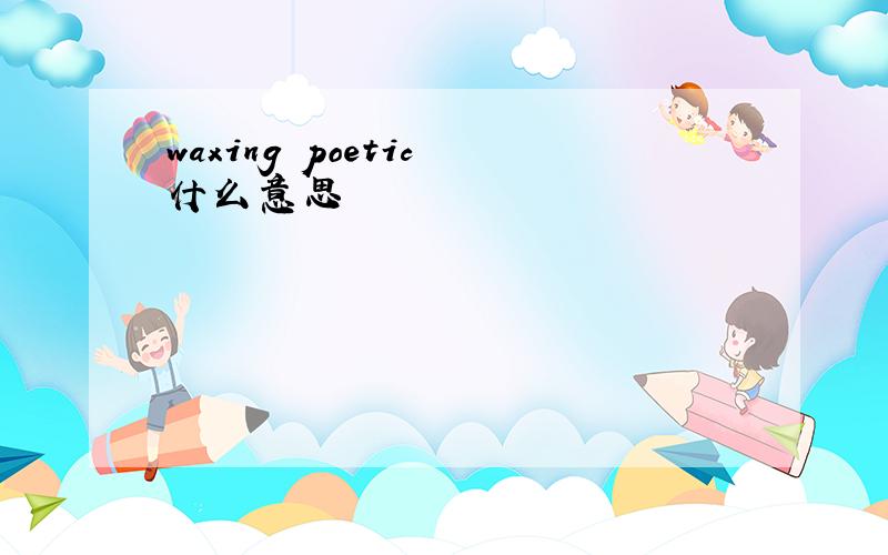 waxing poetic 什么意思