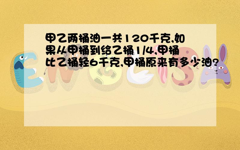 甲乙两桶油一共120千克,如果从甲桶到给乙桶1/4,甲桶比乙桶轻6千克,甲桶原来有多少油?