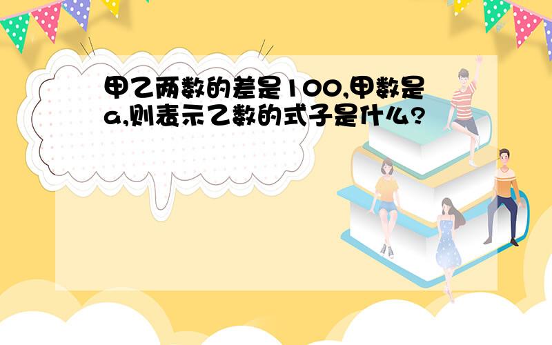 甲乙两数的差是100,甲数是a,则表示乙数的式子是什么?