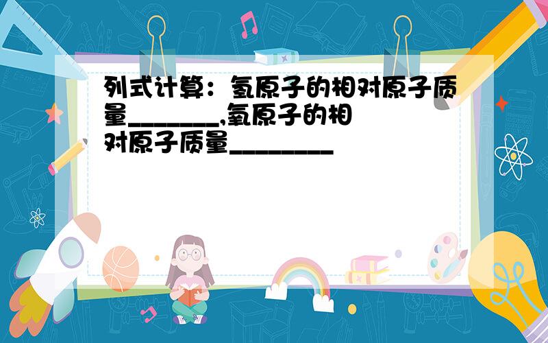 列式计算：氢原子的相对原子质量_______,氧原子的相对原子质量________