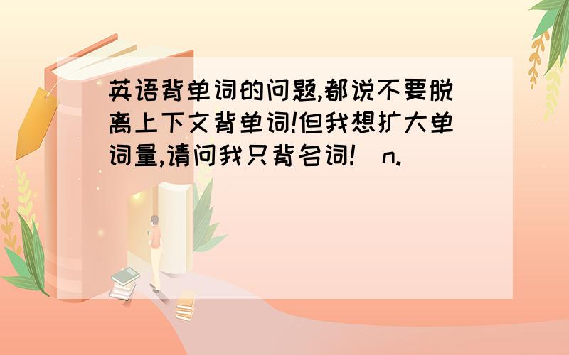 英语背单词的问题,都说不要脱离上下文背单词!但我想扩大单词量,请问我只背名词!（n.