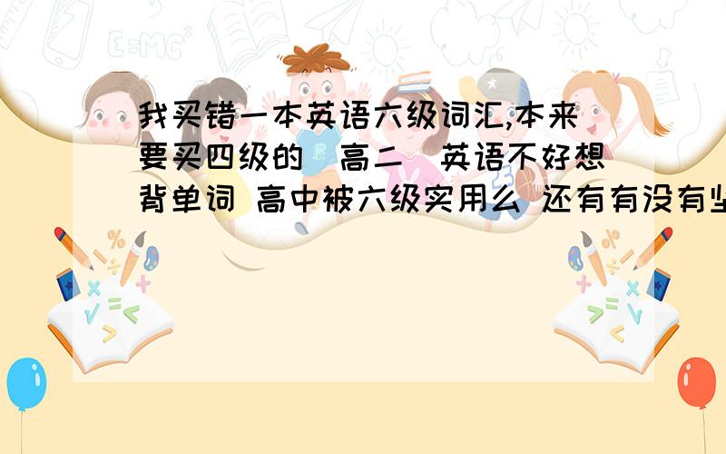 我买错一本英语六级词汇,本来要买四级的（高二）英语不好想背单词 高中被六级实用么 还有有没有坚持背单词的好方法