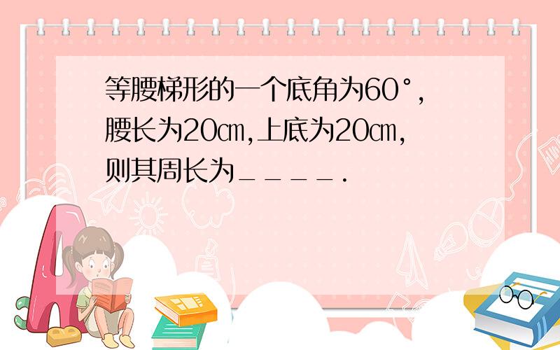 等腰梯形的一个底角为60°,腰长为20㎝,上底为20㎝,则其周长为____.