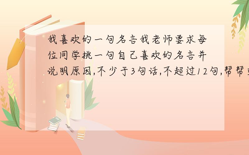 我喜欢的一句名言我老师要求每位同学挑一句自己喜欢的名言并说明原因,不少于3句话,不超过12句,帮帮或者诗句,都要6句话以