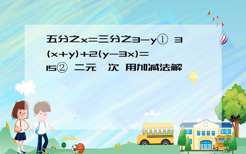 五分之x=三分之3-y① 3(x+y)+2(y-3x)=15② 二元一次 用加减法解