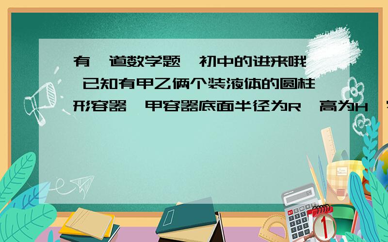 有一道数学题、初中的进来哦、 已知有甲乙俩个装液体的圆柱形容器,甲容器底面半径为R,高为H,容器里有一