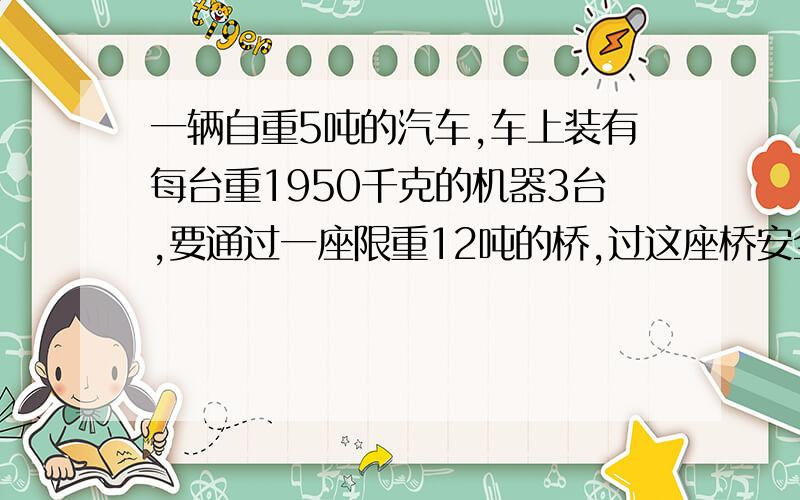 一辆自重5吨的汽车,车上装有每台重1950千克的机器3台,要通过一座限重12吨的桥,过这座桥安全吗?