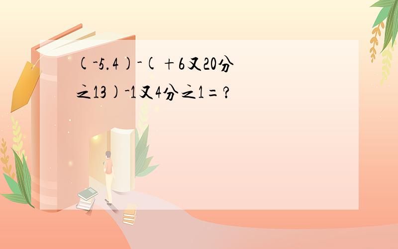 (-5.4)-(+6又20分之13)-1又4分之1=?