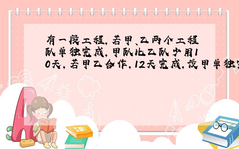 有一段工程,若甲、乙两个工程队单独完成,甲队比乙队少用10天,若甲乙合作,12天完成,设甲单独完成要x天