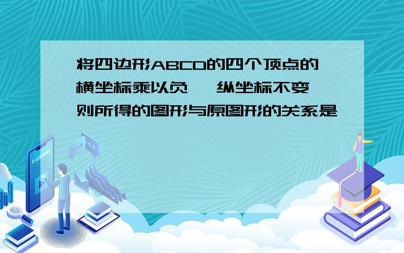 将四边形ABCD的四个顶点的横坐标乘以负一 纵坐标不变 则所得的图形与原图形的关系是