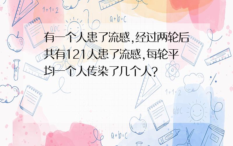 有一个人患了流感,经过两轮后共有121人患了流感,每轮平均一个人传染了几个人?