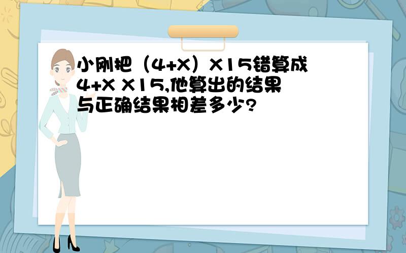 小刚把（4+X）X15错算成4+X X15,他算出的结果与正确结果相差多少?