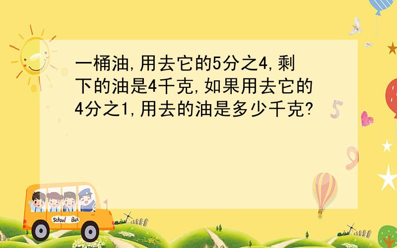 一桶油,用去它的5分之4,剩下的油是4千克,如果用去它的4分之1,用去的油是多少千克?