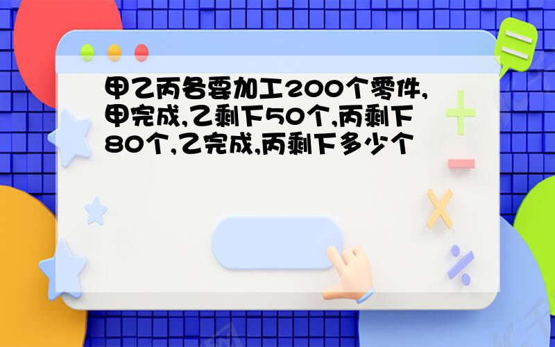 甲乙丙各要加工200个零件,甲完成,乙剩下50个,丙剩下80个,乙完成,丙剩下多少个