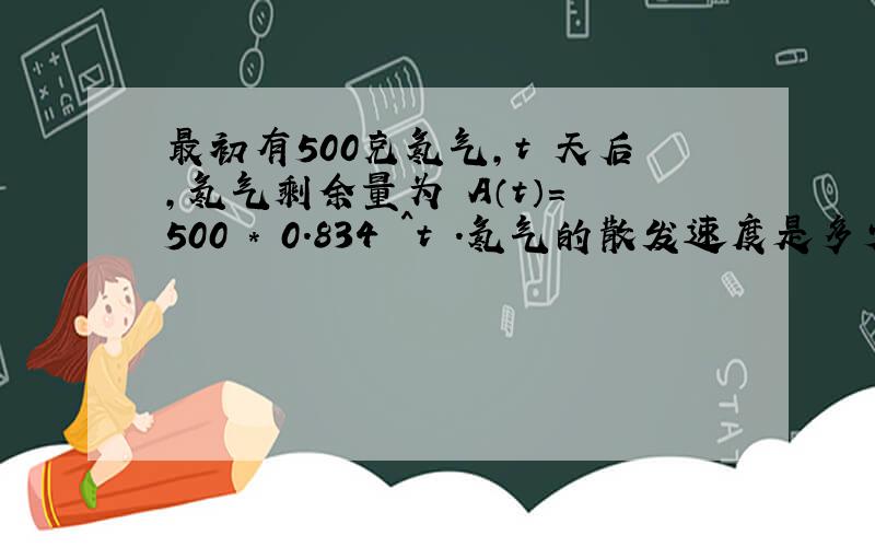 最初有500克氡气,t 天后,氡气剩余量为 A（t）= 500 * 0.834 ^t .氡气的散发速度是多少?