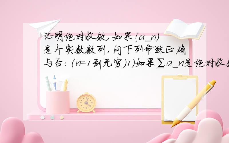 证明绝对收敛,如果（a_n）是个实数数列,问下列命题正确与否：（n=1到无穷）1）如果∑a_n是绝对收敛,那么∑(a_n