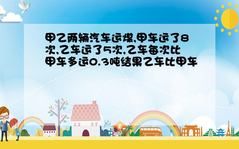 甲乙两辆汽车运煤,甲车运了8次,乙车运了5次,乙车每次比甲车多运0.3吨结果乙车比甲车