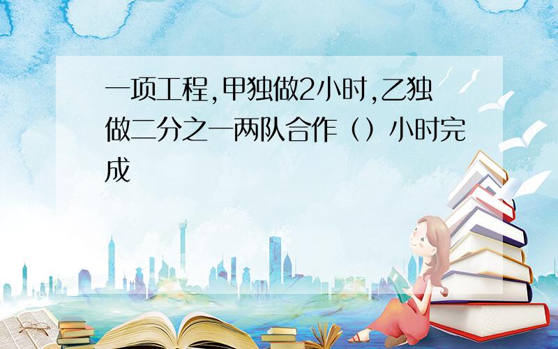 一项工程,甲独做2小时,乙独做二分之一两队合作（）小时完成