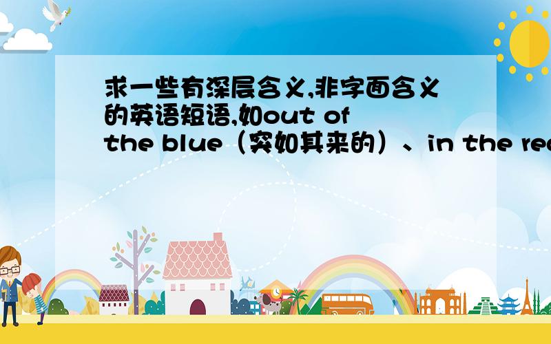 求一些有深层含义,非字面含义的英语短语,如out of the blue（突如其来的）、in the red（亏损）谢~