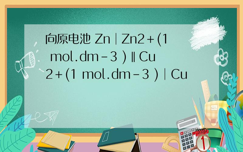 向原电池 Zn│Zn2＋(1 mol.dm-3 )‖Cu2＋(1 mol.dm-3 )│Cu