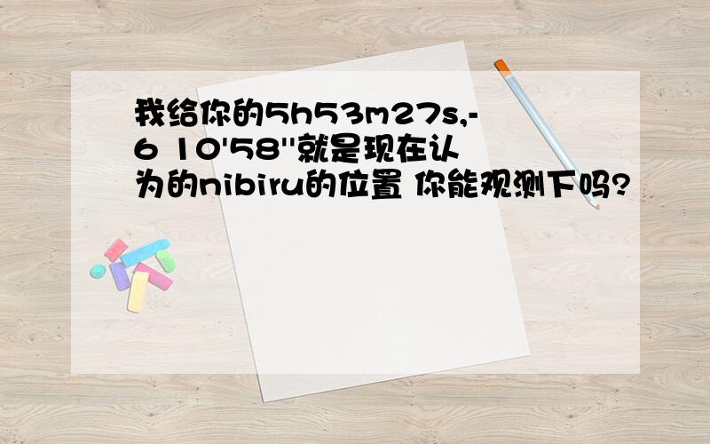 我给你的5h53m27s,-6 10'58''就是现在认为的nibiru的位置 你能观测下吗?