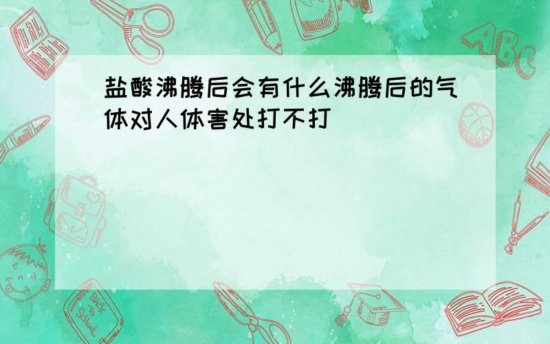 盐酸沸腾后会有什么沸腾后的气体对人体害处打不打