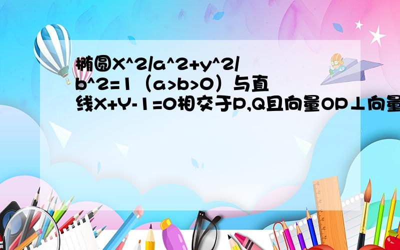 椭圆X^2/a^2+y^2/b^2=1（a>b>0）与直线X+Y-1=0相交于P,Q且向量OP⊥向量OQ