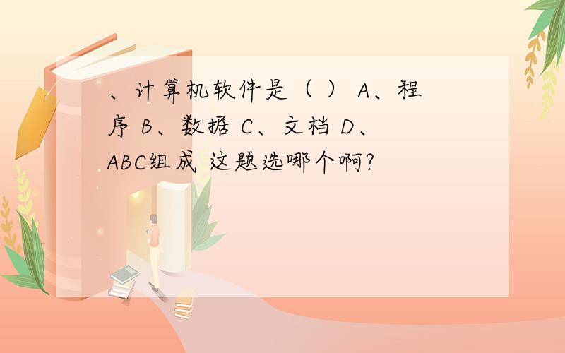 、计算机软件是（ ） A、程序 B、数据 C、文档 D、ABC组成 这题选哪个啊?