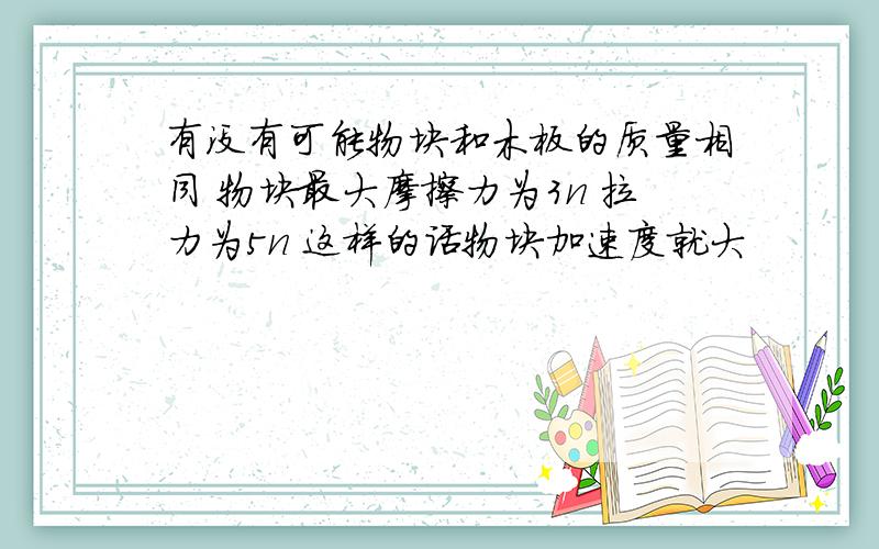 有没有可能物块和木板的质量相同 物块最大摩擦力为3n 拉力为5n 这样的话物块加速度就大