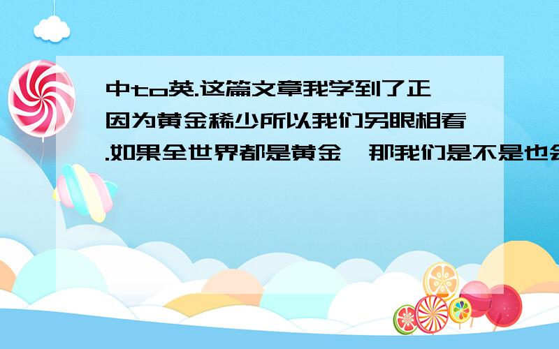 中to英.这篇文章我学到了正因为黄金稀少所以我们另眼相看.如果全世界都是黄金,那我们是不是也会另眼看待一粒不起眼的沙子?