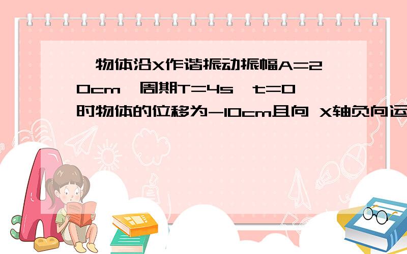 一物体沿X作谐振动振幅A=20cm,周期T=4s,t=0时物体的位移为-10cm且向 X轴负向运动.求