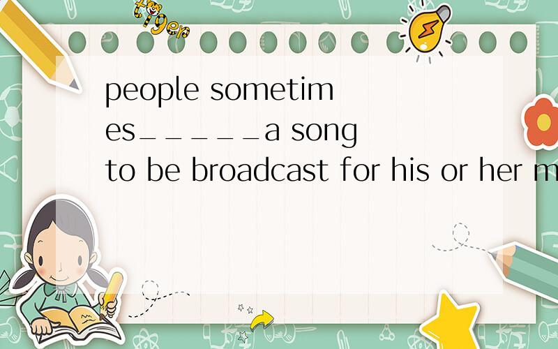 people sometimes_____a song to be broadcast for his or her m