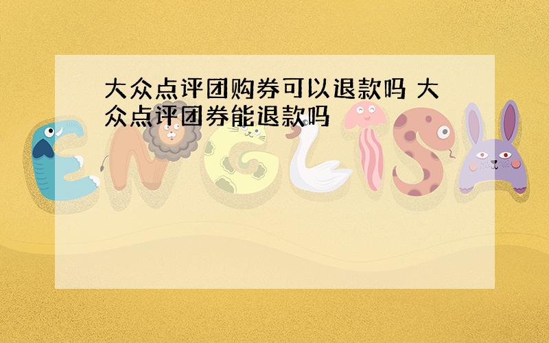 大众点评团购券可以退款吗 大众点评团券能退款吗