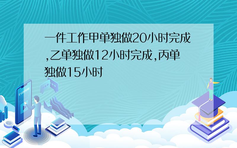 一件工作甲单独做20小时完成,乙单独做12小时完成,丙单独做15小时