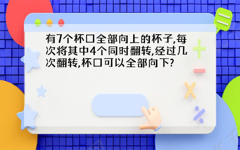 有7个杯口全部向上的杯子,每次将其中4个同时翻转,经过几次翻转,杯口可以全部向下?