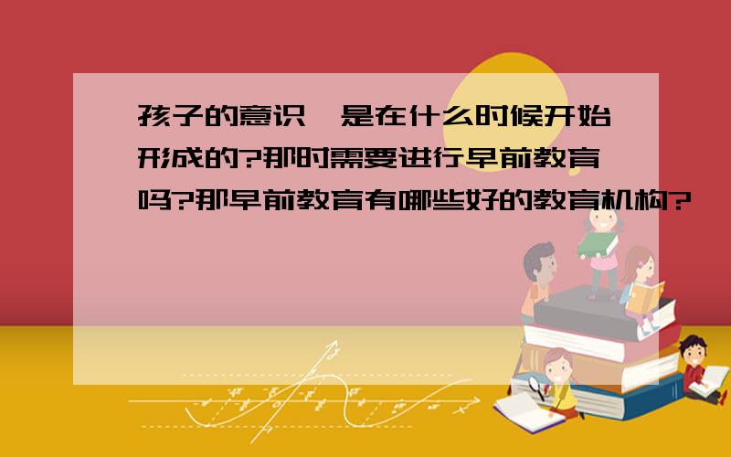 孩子的意识,是在什么时候开始形成的?那时需要进行早前教育吗?那早前教育有哪些好的教育机构?