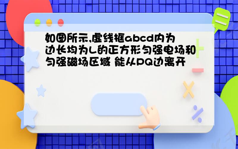 如图所示,虚线框abcd内为边长均为L的正方形匀强电场和匀强磁场区域 能从PQ边离开