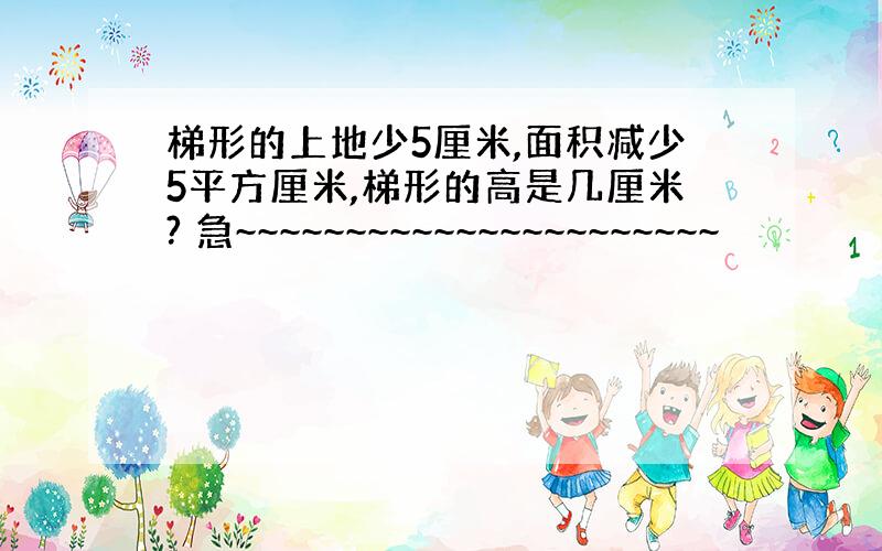 梯形的上地少5厘米,面积减少5平方厘米,梯形的高是几厘米? 急~~~~~~~~~~~~~~~~~~~~~~