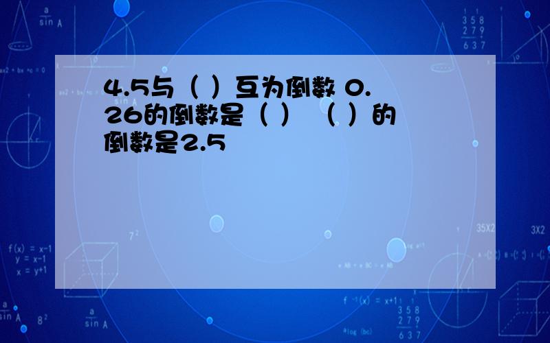 4.5与（ ）互为倒数 0.26的倒数是（ ） （ ）的倒数是2.5