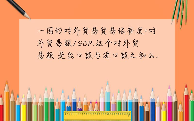 一国的对外贸易贸易依存度=对外贸易额/GDP.这个对外贸易额 是出口额与进口额之和么.