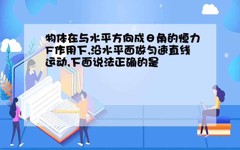 物体在与水平方向成θ角的恒力F作用下,沿水平面做匀速直线运动,下面说法正确的是