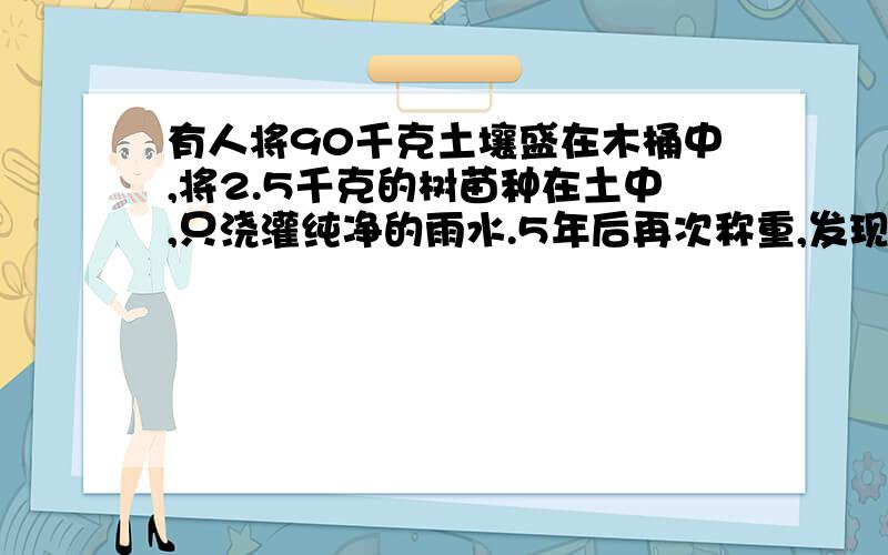 有人将90千克土壤盛在木桶中,将2.5千克的树苗种在土中,只浇灌纯净的雨水.5年后再次称重,发现柳树的重量多了82千克,